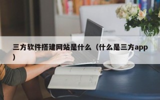 天门三方软件搭建网站是什么（什么是三方app）